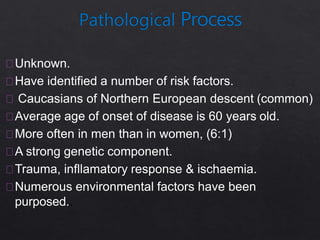 Unknown.
Have identified a number of risk factors.
Caucasians of Northern European descent (common)
Average age of onset of disease is 60 years old.
More often in men than in women, (6:1)
A strong genetic component.
Trauma, infllamatory response & ischaemia.
Numerous environmental factors have been
purposed..
 