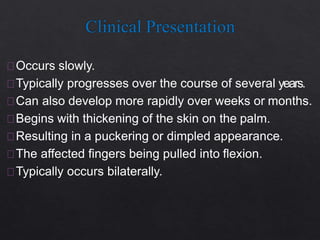 Occurs slowly.
Typically progresses over the course of several years.
Can also develop more rapidly over weeks or months.
Begins with thickening of the skin on the palm.
Resulting in a puckering or dimpled appearance.
The affected fingers being pulled into flexion.
Typically occurs bilaterally.
 