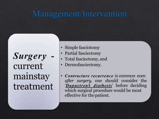 • Simple fasciotomy
• Partial fasciectomy
• Total fasciectomy, and
• Dermofasciectomy.
• Contracture recurrence is common even
after surgery, one should consider the
‘Dupuytren’s diathesis’ before deciding
which surgical procedure would be most
effective for thepatient.
Surgery -
current
mainstay
treatment
 