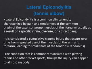 • Lateral Epicondylitis is a common clinical entity
characterized by pain and tenderness at the common
origin of the extensor group muscles of the forearm,usually as
a result of a specific strain, overuse, or a direct bang.
-It is considered a cumulative trauma injury that occurs over
time from repeated use of the muscles of the arm and
forearm, leading to small tears of the tendons (Tendonitis).
-The condition that is commonly associated with playing
tennis and other racket sports, though the injury can happen
to almost anybody.
Lateral Epicondylitis
(tennis elbow)
 