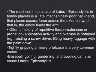 • The most common cause of Lateral Epicondylitis in
tennis players is a 'late' mechanically poor backhand,
that places excess force across the extensor wad,
that is, the elbow leads the arm.
• Often a history of repetitive flexion-extension or
pronation- supination activity and overuse is obtained
(eg.,twisting a screw driver, lifting heavy luggage with
the palm down).
-Tightly gripping a heavy briefcase is a very common
cause.
-Baseball, golfing, gardening, and bowling can also
cause Lateral Epicondylitis.
 
