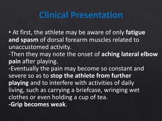 Clinical Presentation
• At first, the athlete may be aware of only fatigue
and spasm of dorsal forearm muscles related to
unaccustomed activity.
-Then they may note the onset of aching lateral elbow
pain after playing.
-Eventually the pain may become so constant and
severe so as to stop the athlete from further
playing and to interfere with activities of daily
living, such as carrying a briefcase, wringing wet
clothes or even holding a cup of tea.
-Grip becomes weak.
 