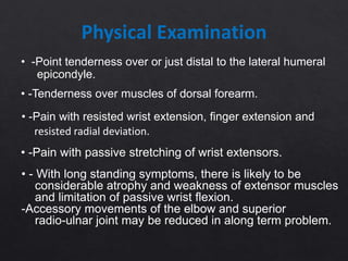 Physical Examination
• -Point tenderness over or just distal to the lateral humeral
epicondyle.
• -Tenderness over muscles of dorsal forearm.
• -Pain with resisted wrist extension, finger extension and
resisted radial deviation.
• -Pain with passive stretching of wrist extensors.
• - With long standing symptoms, there is likely to be
considerable atrophy and weakness of extensor muscles
and limitation of passive wrist flexion.
-Accessory movements of the elbow and superior
radio-ulnar joint may be reduced in along term problem.
 
