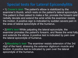 Special tests for Lateral Epicondylitis
• 1) Cozen's test- The patient's elbow is stabilized by the
examiner’s thumb, which rests on the patient's lateral epicondyle.
The patient is then asked to make a fist, pronate the forearm and
radially deviate and extend the wrist while the examiner resists
the motion. A positive sign is indicated by sudden severe pain in
the area of lateral epicondyle of the humerus.
• 2)Mill's test-While palpating the lateral epicondyle, the
examiner pronates the patient's forearm, and flexes the wrist fully
and extends the elbow. A positive test is indicated by pain over
the lateral epicondyle of humerus.
• 3)Maudsley's test- The examiner resists extension of the 3rd
digit of the hand, stressing the extensor digitorum muscle and
tendon. A positive test is indicated by pain over the lateral
epicondyle of the humerus.
 
