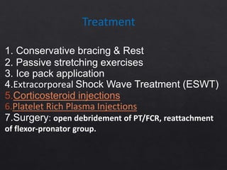 Treatment
1. Conservative bracing & Rest
2. Passive stretching exercises
3. Ice pack application
4.Extracorporeal Shock Wave Treatment (ESWT)
5.Corticosteroid injections
6.Platelet Rich Plasma Injections
7.Surgery: open debridement of PT/FCR, reattachment
of flexor-pronator group.
 