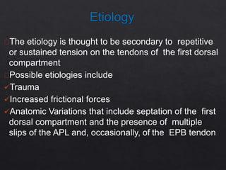 The etiology is thought to be secondary to repetitive
or sustained tension on the tendons of the first dorsal
compartment
Possible etiologies include
Trauma
Increased frictional forces
Anatomic Variations that include septation of the first
dorsal compartment and the presence of multiple
slips of the APL and, occasionally, of the EPB tendon
 