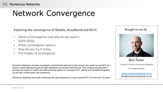 Exploring the convergence of Mobile, Broadband and Wi-Fi Brought to you by
www.numerousnetworks.co.uk
ben@numerousnetworks.co.uk
• What is Convergence and why do we need it
• 3GPP ATSSS
• Other convergence options
• How do you try it today
• The modes of convergence
Network Convergence
November 19 1
Numerous Networks provides consultancy and technical services to help anyone who wants to use Wi-Fi as a
serious mobile offering and get the best experience out of their infrastructure. That involves ensuring Wi-Fi
services are ready for mobile use while providing options to converge Wi-Fi, cellular and broadband together
for the best uninterrupted user experience.
Numerous Networks have been enhancing the user experience of carrier grade Wi-Fi for more than 10 years.
 