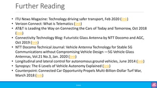 Further Reading
©3G4G
• ITU News Magazine: Technology driving safer transport, Feb 2020 (link)
• Verizon Connect: What is Telematics (link)
• AT&T is Leading the Way on Connecting the Cars of Today and Tomorrow, Oct 2018
(link)
• Connectivity Technology Blog: Futuristic Glass Antenna by NTT Docomo and AGC,
Oct 2019 (link)
• NTT Docomo Technical Journal: Vehicle Antenna Technology for Stable 5G
Communications without Compromising Vehicle Design —5G Vehicle Glass
Antennas, Vol.21 No.3, Jan. 2020 (link)
• Longitudinal and lateral control for autonomous ground vehicles, June 2014 (link)
• Synopsys: The 6 Levels of Vehicle Autonomy Explained (link)
• Counterpoint: Connected Car Opportunity Propels Multi-Billion-Dollar Turf War,
March 2018 (link)
 