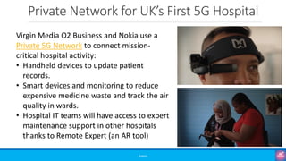 Private Network for UK’s First 5G Hospital
©3G4G
Virgin Media O2 Business and Nokia use a
Private 5G Network to connect mission-
critical hospital activity:
• Handheld devices to update patient
records.
• Smart devices and monitoring to reduce
expensive medicine waste and track the air
quality in wards.
• Hospital IT teams will have access to expert
maintenance support in other hospitals
thanks to Remote Expert (an AR tool)
 