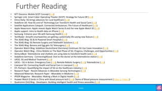 Further Reading
©3G4G
• NTT Docomo: Mobile SCOT Concept (link)
• Springer Link: Smart Cyber Operating Theater (SCOT): Strategy for Future OR (link)
• China Daily: 5G brings advances for rural healthcare (link)
• Vodafone UK: How 5G and IoT Technology Can Transform Health and Social Care (link)
• Satellite Applications Catapult: Connected Ambulances: The Future of Healthcare (link)
• Apple Newsroom: Apple reveals Apple Watch Series 8 and the new Apple Watch SE (link)
• Apple support: Intro to Health data on iPhone (link)
• Samsung: Enhance your life with Samsung Health (link)
• TechRadar: Amazfit smartwatches are getting a potentially life-saving new feature (link)
• The 3G4G Blog: 5G & AI Powered Smart Hospitals (link)
• The 3G4G Blog: 5G Remote Surgery and Telehealth Solutions (link)
• The 3G4G Blog: Banana and Egg gets 5G Telesurgery (link)
• Operator Watch Blog: Vodafone Deutschland (Germany) Continues 5G Use Cases Innovation (link)
• Operator Watch Blog - China Mobile on The Next Phase of 5G: Progress, Challenges, and Opportunities (link)
• VentureBeat: Telemedicine and chatbots are using data to transform health care (link)
• Vodafone Germany - Connecting4Good: Visit to the doctor at the telemedicine station (link)
• UK5G: 5G and Medical Treatment (link)
• UK5G – 5G in Action: Emergency Care (link), Remote Robotic Surgery (link), Telemedicine (link)
• Liverpool 5G: Connecting Health and Social Care in Liverpool (link)
• STL Partners: Quantifying the impact of 5G on the healthcare industry (link)
• Research Paper - Recent Advances in Wearable Sensing Technologies (link)
• Advanced Materials: Research Paper - Wearables in Medicine (link)
• IPSOR Magazine - Wearables: Making a Mark in Digital Health (link)
• Huawei Watch D lands in China with blood pressure tech (link). Demo of Blood pressure measurement (Video 1, Video 2)
• Qualcomm OnQ Blog - Developers: Building intelligent health and fitness wearables (link)
 