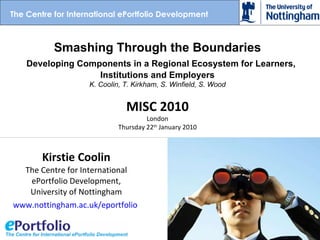 Kirstie Coolin The Centre for International ePortfolio Development, University of Nottingham www.nottingham.ac.uk/eportfolio   Smashing Through the Boundaries   Developing Components in a Regional Ecosystem for Learners, Institutions and Employers K. Coolin, T. Kirkham, S. Winfield, S. Wood MISC 2010 London Thursday 22 th  January 2010 