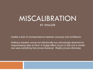 MISCALIBRATION
BY AHALLER
Implies a lack of correspondence between accuracy and confidence.
Getting a situation wrong not intentionally but unknowingly deceived by
misprocessing data at hand. A mirage effect occurs in that one is certain
one sees something that proves illusional. Reality proves otherwise.
 