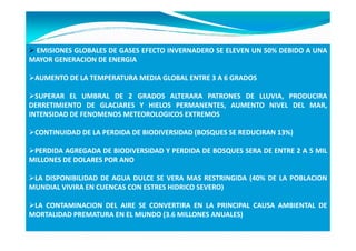 EMISIONES GLOBALES DE GASES EFECTO INVERNADERO SE ELEVEN UN 50% DEBIDO A UNA
                                                             50%
MAYOR GENERACION DE ENERGIA

 AUMENTO DE LA TEMPERATURA MEDIA GLOBAL ENTRE 3 A 6 GRADOS

  SUPERAR EL UMBRAL DE 2 GRADOS ALTERARA PATRONES DE LLUVIA, PRODUCIRA
DERRETIMIENTO DE GLACIARES Y HIELOS PERMANENTES, AUMENTO NIVEL DEL MAR,
INTENSIDAD DE FENOMENOS METEOROLOGICOS EXTREMOS

 CONTINUIDAD DE LA PERDIDA DE BIODIVERSIDAD (BOSQUES SE REDUCIRAN 13%)
                                                                  13%

 PERDIDA AGREGADA DE BIODIVERSIDAD Y PERDIDA DE BOSQUES SERA DE ENTRE 2 A 5 MIL
MILLONES DE DOLARES POR ANO

 LA DISPONIBILIDAD DE AGUA DULCE SE VERA MAS RESTRINGIDA (40% DE LA POBLACION
                                                          40%
MUNDIAL VIVIRA EN CUENCAS CON ESTRES HIDRICO SEVERO)

 LA CONTAMINACION DEL AIRE SE CONVERTIRA EN LA PRINCIPAL CAUSA AMBIENTAL DE
MORTALIDAD PREMATURA EN EL MUNDO (3.6 MILLONES ANUALES)
 