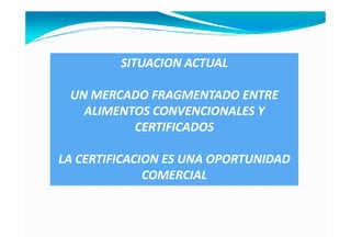 SITUACION ACTUAL

 UN MERCADO FRAGMENTADO ENTRE
   ALIMENTOS CONVENCIONALES Y
          CERTIFICADOS

LA CERTIFICACION ES UNA OPORTUNIDAD
              COMERCIAL
 