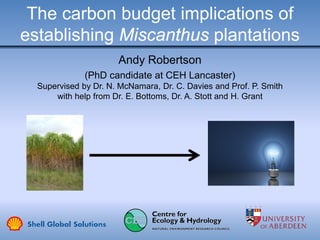 The carbon budget implications of
establishing Miscanthus plantations
Andy Robertson
(PhD candidate at CEH Lancaster)
Supervised by Dr. N. McNamara, Dr. C. Davies and Prof. P. Smith
with help from Dr. E. Bottoms, Dr. A. Stott and H. Grant
 
