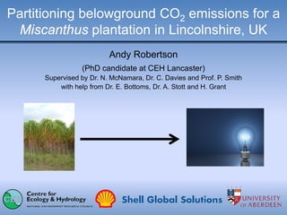 Partitioning belowground CO2 emissions for a
Miscanthus plantation in Lincolnshire, UK
Andy Robertson
(PhD candidate at CEH Lancaster)
Supervised by Dr. N. McNamara, Dr. C. Davies and Prof. P. Smith
with help from Dr. E. Bottoms, Dr. A. Stott and H. Grant
 