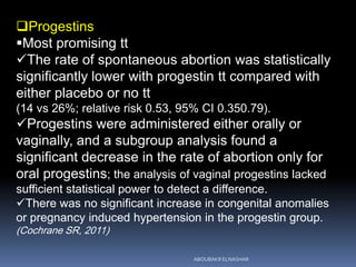 Progestins
Most promising tt
The rate of spontaneous abortion was statistically
significantly lower with progestin tt compared with
either placebo or no tt
(14 vs 26%; relative risk 0.53, 95% CI 0.350.79).
Progestins were administered either orally or
vaginally, and a subgroup analysis found a
significant decrease in the rate of abortion only for
oral progestins; the analysis of vaginal progestins lacked
sufficient statistical power to detect a difference.
There was no significant increase in congenital anomalies
or pregnancy induced hypertension in the progestin group.
(Cochrane SR, 2011)
ABOUBAKR ELNASHAR
 