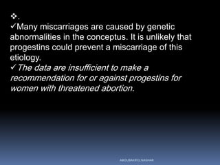 .
Many miscarriages are caused by genetic
abnormalities in the conceptus. It is unlikely that
progestins could prevent a miscarriage of this
etiology.
The data are insufficient to make a
recommendation for or against progestins for
women with threatened abortion.
ABOUBAKR ELNASHAR
 