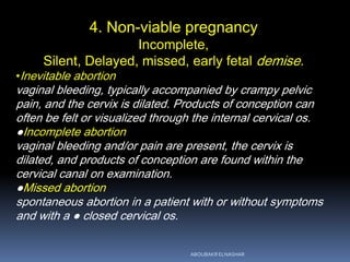 4. Non-viable pregnancy
Incomplete,
Silent, Delayed, missed, early fetal demise.
•Inevitable abortion
vaginal bleeding, typically accompanied by crampy pelvic
pain, and the cervix is dilated. Products of conception can
often be felt or visualized through the internal cervical os.
●Incomplete abortion
vaginal bleeding and/or pain are present, the cervix is
dilated, and products of conception are found within the
cervical canal on examination.
●Missed abortion
spontaneous abortion in a patient with or without symptoms
and with a ● closed cervical os.
ABOUBAKR ELNASHAR
 