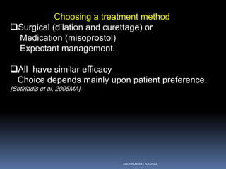Choosing a treatment method
Surgical (dilation and curettage) or
Medication (misoprostol)
Expectant management.
All have similar efficacy
Choice depends mainly upon patient preference.
[Sotiriadis et al, 2005MA].
ABOUBAKR ELNASHAR
 