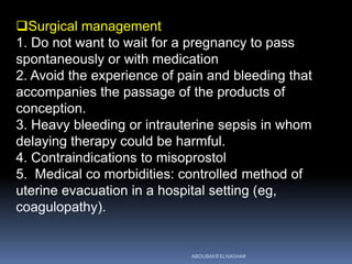 Surgical management
1. Do not want to wait for a pregnancy to pass
spontaneously or with medication
2. Avoid the experience of pain and bleeding that
accompanies the passage of the products of
conception.
3. Heavy bleeding or intrauterine sepsis in whom
delaying therapy could be harmful.
4. Contraindications to misoprostol
5. Medical co morbidities: controlled method of
uterine evacuation in a hospital setting (eg,
coagulopathy).
ABOUBAKR ELNASHAR
 