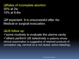 Rates of incomplete abortion:
30% at 2w
10% at 6-8w
If expectant tt is unsuccessful after 4w:
Medical or surgical evacuation.
US follow up:
some routinely to evaluate the uterine cavity
others perform US selectively in patients whose
clinical examination is suggestive of retained products of
conception (eg, cervical os is not closed, active bleeding).
ABOUBAKR ELNASHAR
 