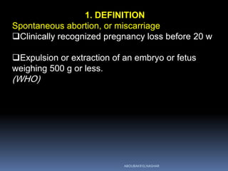 1. DEFINITION
Spontaneous abortion, or miscarriage
Clinically recognized pregnancy loss before 20 w
Expulsion or extraction of an embryo or fetus
weighing 500 g or less.
(WHO)
ABOUBAKR ELNASHAR
 