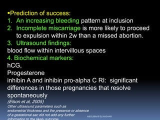 Prediction of success:
1. An increasing bleeding pattern at inclusion
2. Incomplete miscarriage is more likely to proceed
to expulsion within 2w than a missed abortion.
3. Ultrasound findings:
blood flow within intervillous spaces
4. Biochemical markers:
hCG,
Progesterone
inhibin A and inhibin pro-alpha C RI: significant
differences in those pregnancies that resolve
spontaneously
(Elson et al, 2005)
Other ultrasound parameters such as
endometrial thickness and the presence or absence
of a gestational sac did not add any further ABOUBAKR ELNASHAR
 
