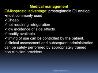 Medical management
Misoprostol advantage: prostaglandin E1 analog
most commonly used
Cheap
not requiring refrigeration
low incidence of side effects
readily available
timing of use can be controlled by the patient.
clinical assessment and subsequent administration
can be safely performed by appropriately trained
non clinician providers
ABOUBAKR ELNASHAR
 