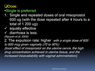 Dose:
Single is preferred
1. Single and repeated doses of oral misoprostol
600 ug (with the dose repeated after 4 hours to a
total of 1 200 ug):
 equally effective
 diarrhoea is less.
(Nguyen et al, 2005)
2. The expulsion rate: higher with a single dose of 600
to 800 mcg given vaginally (70 to 90%)
{local effect of misoprostol on the uterine cervix, the high
drug concentration achieved in uterine tissue, and the
increased bioavailability with vaginal administration].
ABOUBAKR ELNASHAR
 