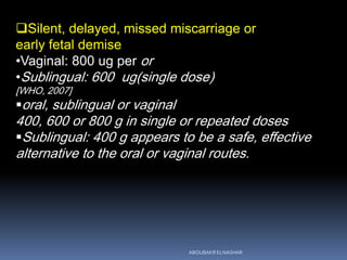 Silent, delayed, missed miscarriage or
early fetal demise
•Vaginal: 800 ug per or
•Sublingual: 600 ug(single dose)
[WHO, 2007]
oral, sublingual or vaginal
400, 600 or 800 g in single or repeated doses
Sublingual: 400 g appears to be a safe, effective
alternative to the oral or vaginal routes.
ABOUBAKR ELNASHAR
 