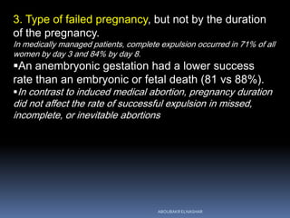3. Type of failed pregnancy, but not by the duration
of the pregnancy.
In medically managed patients, complete expulsion occurred in 71% of all
women by day 3 and 84% by day 8.
An anembryonic gestation had a lower success
rate than an embryonic or fetal death (81 vs 88%).
In contrast to induced medical abortion, pregnancy duration
did not affect the rate of successful expulsion in missed,
incomplete, or inevitable abortions
ABOUBAKR ELNASHAR
 