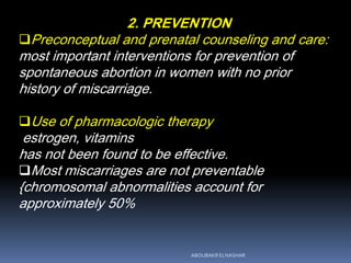 2. PREVENTION
Preconceptual and prenatal counseling and care:
most important interventions for prevention of
spontaneous abortion in women with no prior
history of miscarriage.
Use of pharmacologic therapy
estrogen, vitamins
has not been found to be effective.
Most miscarriages are not preventable
{chromosomal abnormalities account for
approximately 50%
ABOUBAKR ELNASHAR
 