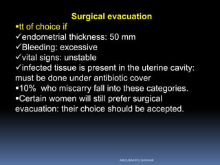 Surgical evacuation
tt of choice if
endometrial thickness: 50 mm
Bleeding: excessive
vital signs: unstable
infected tissue is present in the uterine cavity:
must be done under antibiotic cover
10% who miscarry fall into these categories.
Certain women will still prefer surgical
evacuation: their choice should be accepted.
ABOUBAKR ELNASHAR
 