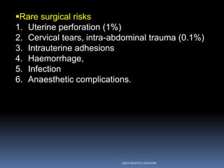 Rare surgical risks
1. Uterine perforation (1%)
2. Cervical tears, intra-abdominal trauma (0.1%)
3. Intrauterine adhesions
4. Haemorrhage,
5. Infection
6. Anaesthetic complications.
ABOUBAKR ELNASHAR
 