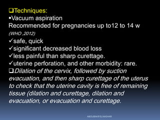 Techniques:
Vacuum aspiration
Recommended for pregnancies up to12 to 14 w
(WHO ,2012)
safe, quick
significant decreased blood loss
less painful than sharp curettage.
uterine perforation, and other morbidity: rare.
Dilation of the cervix, followed by suction
evacuation, and then sharp curettage of the uterus
to check that the uterine cavity is free of remaining
tissue (dilation and curettage, dilation and
evacuation, or evacuation and curettage.
ABOUBAKR ELNASHAR
 