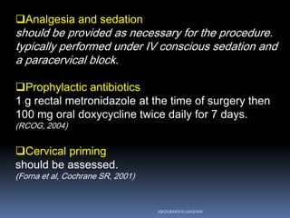 Analgesia and sedation
should be provided as necessary for the procedure.
typically performed under IV conscious sedation and
a paracervical block.
Prophylactic antibiotics
1 g rectal metronidazole at the time of surgery then
100 mg oral doxycycline twice daily for 7 days.
(RCOG, 2004)
Cervical priming
should be assessed.
(Forna et al, Cochrane SR, 2001)
ABOUBAKR ELNASHAR
 