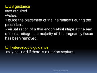 US guidance
not required
Value:
guide the placement of the instruments during the
procedure.
visualization of a thin endometrial stripe at the end
of the curettage: the majority of the pregnancy tissue
has been removed.
Hysteroscopic guidance
may be used if there is a uterine septum.
ABOUBAKR ELNASHAR
 