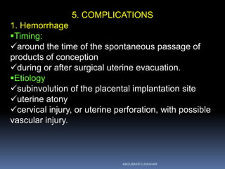5. COMPLICATIONS
1. Hemorrhage
Timing:
around the time of the spontaneous passage of
products of conception
during or after surgical uterine evacuation.
Etiology
subinvolution of the placental implantation site
uterine atony
cervical injury, or uterine perforation, with possible
vascular injury.
ABOUBAKR ELNASHAR
 