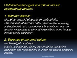 Modifiable etiologies and risk factors for
spontaneous abortion
1. Maternal disease:
diabetes, thyroid disease, thrombophilia:
Preconceptual and prenatal care: routine screening
and optimal disease management for conditions that can
result in miscarriage or other adverse effects to the fetus or
mother during pregnancy.
2. Extremes of maternal weight:
underweight or obese
should be addressed during preconceptual counseling.
Evaluation and management of underlying causes should be
offered.
ABOUBAKR ELNASHAR
 
