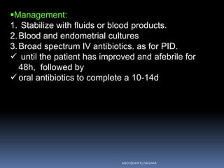 Management:
1. Stabilize with fluids or blood products.
2.Blood and endometrial cultures
3.Broad spectrum IV antibiotics. as for PID.
 until the patient has improved and afebrile for
48h, followed by
 oral antibiotics to complete a 10-14d
ABOUBAKR ELNASHAR
 