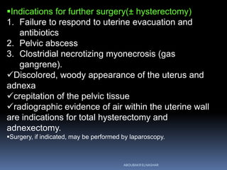 Indications for further surgery(± hysterectomy)
1. Failure to respond to uterine evacuation and
antibiotics
2. Pelvic abscess
3. Clostridial necrotizing myonecrosis (gas
gangrene).
Discolored, woody appearance of the uterus and
adnexa
crepitation of the pelvic tissue
radiographic evidence of air within the uterine wall
are indications for total hysterectomy and
adnexectomy.
Surgery, if indicated, may be performed by laparoscopy.
ABOUBAKR ELNASHAR
 