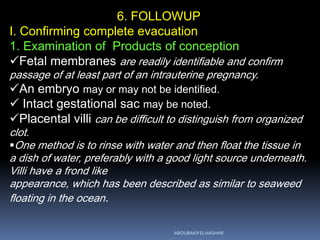 6. FOLLOWUP
I. Confirming complete evacuation
1. Examination of Products of conception
Fetal membranes are readily identifiable and confirm
passage of at least part of an intrauterine pregnancy.
An embryo may or may not be identified.
 Intact gestational sac may be noted.
Placental villi can be difficult to distinguish from organized
clot.
One method is to rinse with water and then float the tissue in
a dish of water, preferably with a good light source underneath.
Villi have a frond like
appearance, which has been described as similar to seaweed
floating in the ocean.
ABOUBAKR ELNASHAR
 