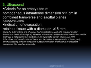 3. Ultrasound
Criteria for an empty uterus:
homogeneous intrauterine dimension ≤11 cm in
combined transverse and sagittal planes
[Leung et al, 2006].
Indication of evacuation:
retained tissue with a diameter ≥15 mm .
Using the latter criteria, 5% of women had complications, and 40% required another
intervention (medical or surgical). However, there is also evidence that increased endometrial
thickness is not predictive of morbidity in asymptomatic women (Creinin et al, 2004)
If the ultrasound reveals retained tissue and the patient is asymptomatic or having only
minimal bleeding, we offer the patient surgical evacuation of the uterus or expectant
management for another two weeks.
ABOUBAKR ELNASHAR
 