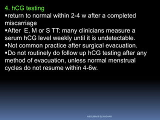 4. hCG testing
return to normal within 2-4 w after a completed
miscarriage
After E, M or S TT: many clinicians measure a
serum hCG level weekly until it is undetectable.
Not common practice after surgical evacuation.
Do not routinely do follow up hCG testing after any
method of evacuation, unless normal menstrual
cycles do not resume within 4-6w.
ABOUBAKR ELNASHAR
 