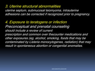 3. Uterine structural abnormalities
uterine septum, submucosal leiomyoma, intrauterine
adhesions can be corrected if recognized prior to pregnancy.
4. Exposure to teratogens or infection
Preconceptual and prenatal counseling
should include a review of current
prescription and common over thecounter medications and
other exposures (eg, alcohol, smoking, foods that may be
contaminated by Listeria monocytogenes, radiation) that may
result in spontaneous abortion or congenital anomalies.
ABOUBAKR ELNASHAR
 