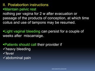 II. Postabortion instructions
Maintain pelvic rest
nothing per vagina for 2 w after evacuation or
passage of the products of conception, at which time
coitus and use of tampons may be resumed.
Light vaginal bleeding can persist for a couple of
weeks after miscarraige.
Patients should call their provider if
heavy bleeding
fever
abdominal pain
ABOUBAKR ELNASHAR
 