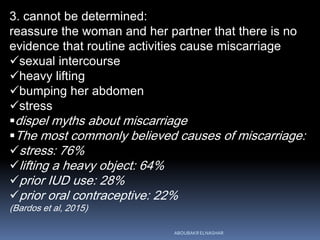 3. cannot be determined:
reassure the woman and her partner that there is no
evidence that routine activities cause miscarriage
sexual intercourse
heavy lifting
bumping her abdomen
stress
dispel myths about miscarriage
The most commonly believed causes of miscarriage:
stress: 76%
lifting a heavy object: 64%
prior IUD use: 28%
prior oral contraceptive: 22%
(Bardos et al, 2015)
ABOUBAKR ELNASHAR
 
