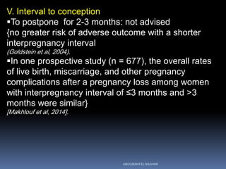 V. Interval to conception
To postpone for 2-3 months: not advised
{no greater risk of adverse outcome with a shorter
interpregnancy interval
(Goldstein et al, 2004).
In one prospective study (n = 677), the overall rates
of live birth, miscarriage, and other pregnancy
complications after a pregnancy loss among women
with interpregnancy interval of ≤3 months and >3
months were similar}
[Makhlouf et al, 2014].
ABOUBAKR ELNASHAR
 