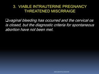 3. VIABLE INTRAUTERINE PREGNANCY
THREATENED MISCRRAIGE
vaginal bleeding has occurred and the cervical os
is closed, but the diagnostic criteria for spontaneous
abortion have not been met.
ABOUBAKR ELNASHAR
 